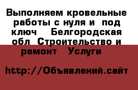 Выполняем кровельные работы с нуля и «под ключ» - Белгородская обл. Строительство и ремонт » Услуги   
